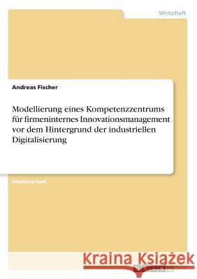 Modellierung eines Kompetenzzentrums für firmeninternes Innovationsmanagement vor dem Hintergrund der industriellen Digitalisierung Fischer, Andreas 9783668258037