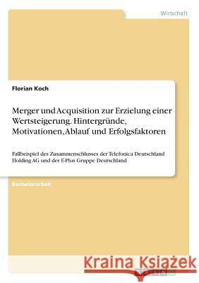Merger und Acquisition zur Erzielung einer Wertsteigerung. Hintergründe, Motivationen, Ablauf und Erfolgsfaktoren: Fallbeispiel des Zusammenschlusses Koch, Florian 9783668279131