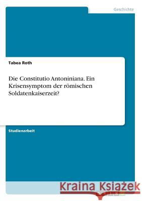 Die Constitutio Antoniniana. Ein Krisensymptom der römischen Soldatenkaiserzeit? Tabea Roth 9783668297517