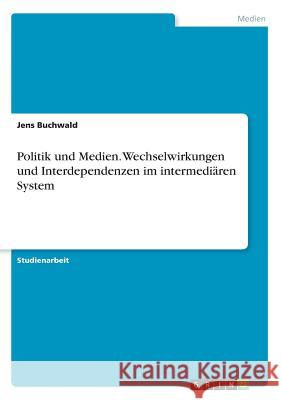 Politik und Medien. Wechselwirkungen und Interdependenzen im intermediären System Jens Buchwald 9783668300279