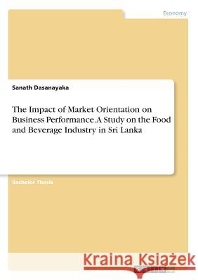 The Impact of Market Orientation on Business Performance. A Study on the Food and Beverage Industry in Sri Lanka Sanath Dasanayaka 9783668350281 Grin Verlag