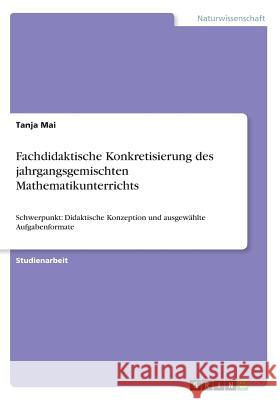 Fachdidaktische Konkretisierung des jahrgangsgemischten Mathematikunterrichts: Schwerpunkt: Didaktische Konzeption und ausgewählte Aufgabenformate Mai, Tanja 9783668353138