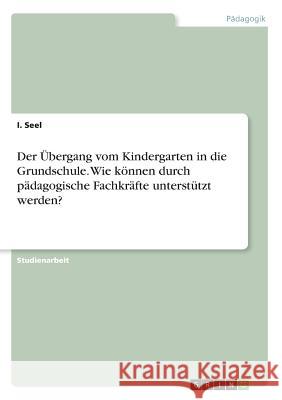 Der Übergang vom Kindergarten in die Grundschule. Wie können durch pädagogische Fachkräfte unterstützt werden? I. Seel 9783668363021 Grin Verlag