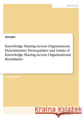 Knowledge Sharing Across Organizations. Determinants, Prerequisites and Limits of Knowledge Sharing Across Organizational Boundaries Anne-Marie Belstler 9783668366022