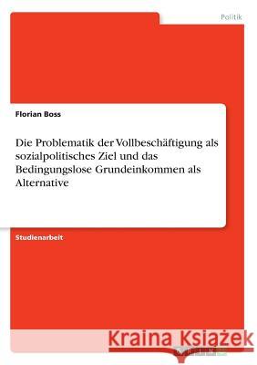 Die Problematik der Vollbeschäftigung als sozialpolitisches Ziel und das Bedingungslose Grundeinkommen als Alternative Florian Boss 9783668392298