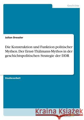 Die Konstruktion und Funktion politischer Mythen. Der Ernst-Thälmann-Mythos in der geschichtspolitischen Strategie der DDR Julian Dressler 9783668470804