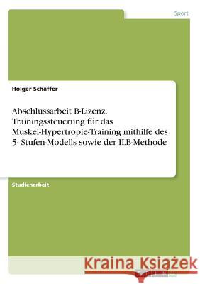 Abschlussarbeit B-Lizenz. Trainingssteuerung für das Muskel-Hypertropie-Training mithilfe des 5- Stufen-Modells sowie der ILB-Methode Holger Schaffer 9783668475168