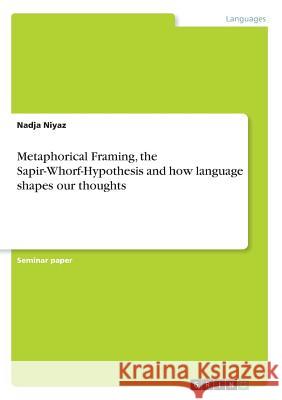 Metaphorical Framing, the Sapir-Whorf-Hypothesis and how language shapes our thoughts Nadja Niyaz 9783668479869 Grin Publishing