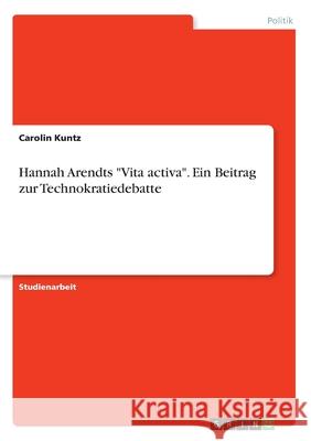 Hannah Arendts Vita activa. Ein Beitrag zur Technokratiedebatte Kuntz, Carolin 9783668486126