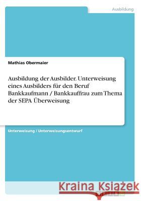 Ausbildung der Ausbilder. Unterweisung eines Ausbilders für den Beruf Bankkaufmann / Bankkauffrau zum Thema der SEPA Überweisung Mathias Obermaier 9783668507913