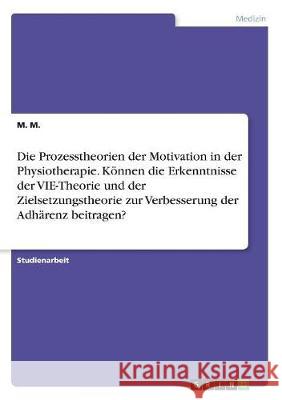 Die Prozesstheorien der Motivation in der Physiotherapie. Können die Erkenntnisse der VIE-Theorie und der Zielsetzungstheorie zur Verbesserung der Adh M, M. 9783668508675 Grin Verlag