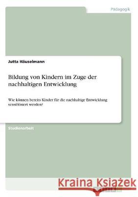 Bildung von Kindern im Zuge der nachhaltigen Entwicklung: Wie können bereits Kinder für die nachhaltige Entwicklung sensiblisiert werden? Häuselmann, Jutta 9783668511163 Grin Verlag