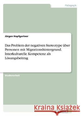 Das Problem der negativen Stereotype über Personen mit Migrationshintergrund. Interkulturelle Kompetenz als Lösungsbeitrag Jurgen Hopfgartner 9783668514669 Grin Verlag