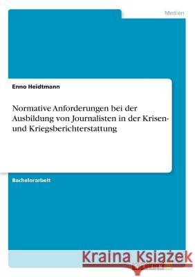 Normative Anforderungen bei der Ausbildung von Journalisten in der Krisen- und Kriegsberichterstattung Enno Heidtmann 9783668538122