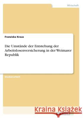 Die Umstände der Entstehung der Arbeitslosenversicherung in der Weimarer Republik Franziska Kraus 9783668540378