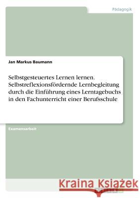 Selbstgesteuertes Lernen lernen. Selbstreflexionsfördernde Lernbegleitung durch die Einführung eines Lerntagebuchs in den Fachunterricht einer Berufss Baumann, Jan Markus 9783668548534 Grin Verlag