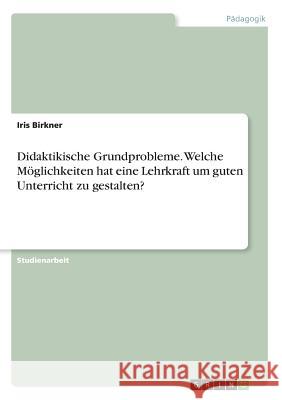 Didaktikische Grundprobleme. Welche Möglichkeiten hat eine Lehrkraft um guten Unterricht zu gestalten? Iris Birkner 9783668567351