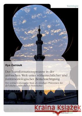 Der Transformationsprozess in der arabischen Welt unter völkerrechtlicher und militärsoziologischer Berücksichtigung: Der arabisch-islamische Staat al Zarrouk, Ilya 9783668570504 Grin Verlag