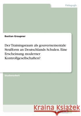 Der Trainingsraum als gouvernementale Strafform an Deutschlands Schulen. EineErscheinung moderner Kontrollgesellschaften? Bastian Graupner 9783668594920