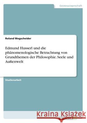 Edmund Husserl und die phänomenologische Betrachtung von Grundthemen der Philosophie. Seele und Außenwelt Roland Wegscheider 9783668599048