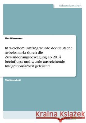 In welchem Umfang wurde der deutsche Arbeitsmarkt durch die Zuwanderungsbewegung ab 2014 beeinflusst und wurde ausreichende Integrationsarbeit geleist Biermann, Tim 9783668599710 Grin Verlag