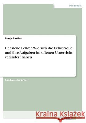 Der neue Lehrer. Wie sich die Lehrerrolle und ihre Aufgaben im offenen Unterricht verändert haben Ronja Bastian 9783668606166