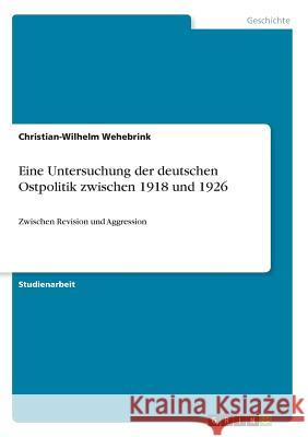 Eine Untersuchung der deutschen Ostpolitik zwischen 1918 und 1926: Zwischen Revision und Aggression Wehebrink, Christian-Wilhelm 9783668647879