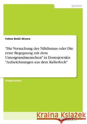 Die Versuchung des Nihilismus oder Die erste Begegnung mit dem Untergrundmenschen in Dostojewskis Aufzeichnungen aus dem Kellerloch Akcora, Fatma Betül 9783668707757 Grin Verlag