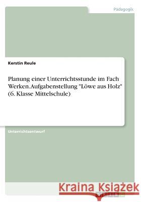 Planung einer Unterrichtsstunde im Fach Werken. Aufgabenstellung Löwe aus Holz (6. Klasse Mittelschule) Reule, Kerstin 9783668719804