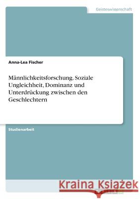 Männlichkeitsforschung. Soziale Ungleichheit, Dominanz und Unterdrückung zwischen den Geschlechtern Fischer, Anna-Lea 9783668738393