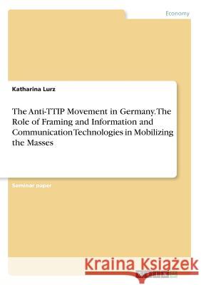 The Anti-TTIP Movement in Germany. The Role of Framing and Information and Communication Technologies in Mobilizing the Masses Katharina Lurz 9783668742253 Grin Verlag