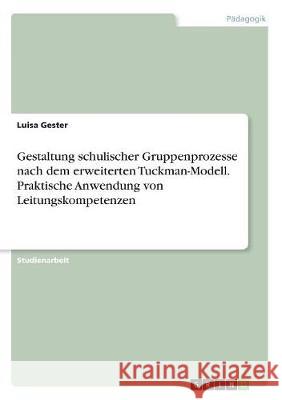 Gestaltung schulischer Gruppenprozesse nach dem erweiterten Tuckman-Modell. Praktische Anwendung von Leitungskompetenzen Luisa Gester 9783668752757