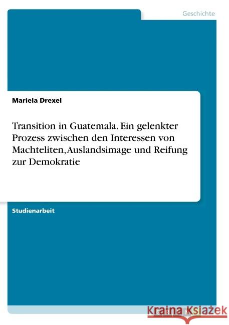 Transition in Guatemala. Ein gelenkter Prozess zwischen den Interessen von Machteliten, Auslandsimage und Reifung zur Demokratie Mariela Drexel 9783668791275 Grin Verlag