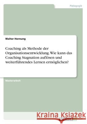 Coaching als Methode der Organisationsentwicklung. Wie kann das Coaching Stagnation auflösen und weiterführendes Lernen ermöglichen? Walter Hornung 9783668805644