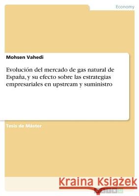 Evolución del mercado de gas natural de España, y su efecto sobre las estrategias empresariales en upstream y suministro Mohsen Vahedi 9783668810228 Grin Verlag