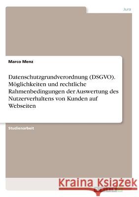 Datenschutzgrundverordnung (DSGVO). Möglichkeiten und rechtliche Rahmenbedingungen der Auswertung des Nutzerverhaltens von Kunden auf Webseiten Marco Menz 9783668815230