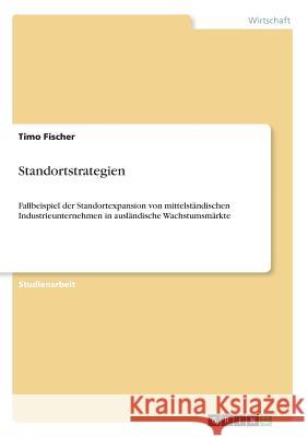 Standortstrategien: Fallbeispiel der Standortexpansion von mittelständischen Industrieunternehmen in ausländische Wachstumsmärkte Fischer, Timo 9783668821033 Grin Verlag