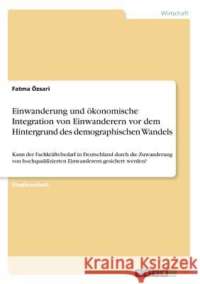 Einwanderung und ökonomische Integration von Einwanderern vor dem Hintergrund des demographischen Wandels: Kann der Fachkräftebedarf in Deutschland du Özsari, Fatma 9783668834446 Grin Verlag