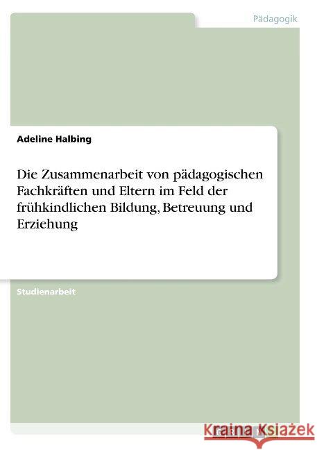 Die Zusammenarbeit von pädagogischen Fachkräften und Eltern im Feld der frühkindlichen Bildung, Betreuung und Erziehung Adeline Halbing 9783668846098