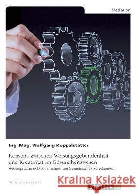 Konsens zwischen Weisungsgebundenheit und Kreativität im Gesundheitswesen: Widersprüche sichtbar machen, um Gemeinsames zu erkennen Koppelstätter, Ing Mag Wolfgang 9783668916845 Grin Verlag