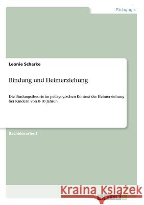 Bindung und Heimerziehung: Die Bindungstheorie im pädagogischen Kontext der Heimerziehung bei Kindern von 0-10 Jahren Scharke, Leonie 9783668922358