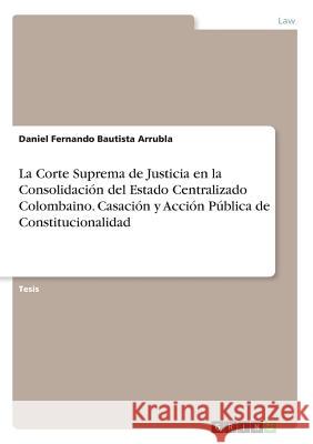 La Corte Suprema de Justicia en la Consolidación del Estado Centralizado Colombaino. Casación y Acción Pública de Constitucionalidad Bautista Arrubla, Daniel Fernando 9783668945753