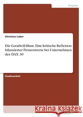 Die Goodwill-Blase. Eine kritische Reflexion bilanzierter Firmenwerte bei Unternehmen des DAX 30 Christian Luber 9783668963955