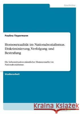 Homosexualität im Nationalsozialismus. Diskriminierung, Verfolgung und Bestrafung: Die Lebenssituation männlicher Homosexueller im Nationalsozialismus Tiepermann, Paulina 9783668971660