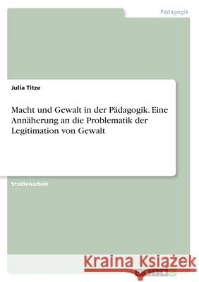Macht und Gewalt in der Pädagogik. Eine Annäherung an die Problematik der Legitimation von Gewalt Julia Titze 9783668972025