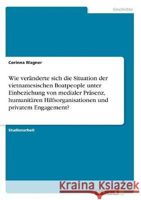 Wie veränderte sich die Situation der vietnamesischen Boatpeople unter Einbeziehung von medialer Präsenz, humanitären Hilfsorganisationen und privatem Engagement? Corinna Wagner 9783668975866
