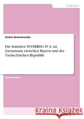 Die Initiative INTERREG IV A. im Grenzraum zwischen Bayern und der Tschechischen Republik Stefan Bretschneider 9783668990654