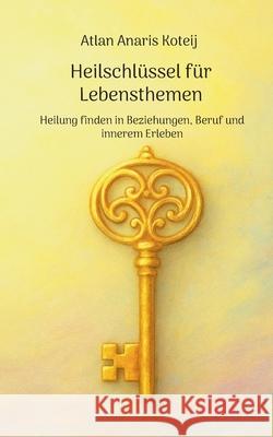 Heilschl?ssel f?r Lebensthemen: Heilung finden in Beziehungen, Beruf und innerem Erleben Atlan Anaris Koteij 9783695125111