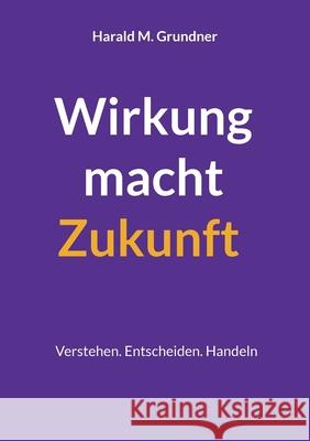 Wirkung macht Zukunft: Verstehen. Entscheiden. Handeln Harald M. Grundner 9783695191420