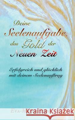 Deine Seelenaufgabe, das Gold der Neuen Zeit: Erfolgreich und gl?cklich mit deinem Seelenauftrag Eva-Maria Eleni 9783695194124